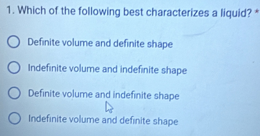 Which of the following best characterizes a liquid? *
Definite volume and definite shape
Indefinite volume and indefinite shape
Definite volume and indefinite shape
Indefinite volume and definite shape