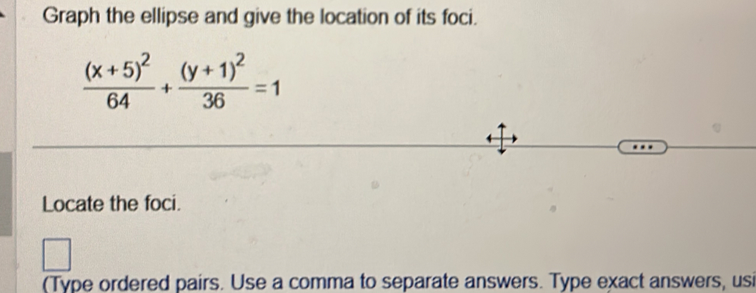 Graph the ellipse and give the location of its foci.
frac (x+5)^264+frac (y+1)^236=1
Locate the foci. 
(Type ordered pairs. Use a comma to separate answers. Type exact answers, usi