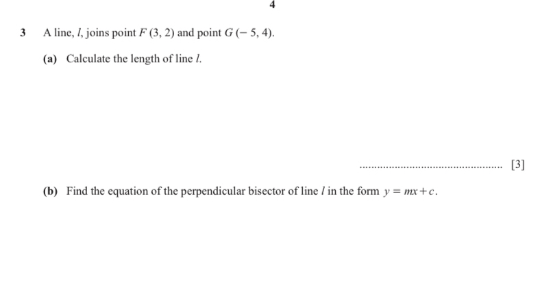 4 
3 A line, /, joins point F(3,2) and point G(-5,4). 
(a) Calculate the length of line /. 
_[3] 
(b) Find the equation of the perpendicular bisector of line / in the form y=mx+c.