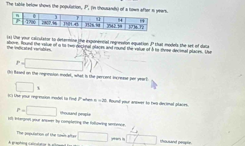 The table below shows the population, P, (in thousands) of a townrs. 
(a) Use your calculator to determine the exponential regression equation P that models the set of data 
above. Round the value of a to two decimal places and round the value of b to three decimal places. Use 
the indicated variables.
P=□
(b) Based on the regression model, what is the percent increase per year?
□ *
(c) Use your regression model to find P when n=20. Round your answer to two decimal places.
P=□ thousand people 
(d) Interpret your answer by completing the following sentence. 
The population of the town after □ years is □ thousand people. 
A graphing calculator is allow