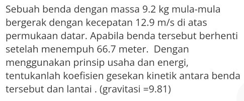 Sebuah benda dengan massa 9.2 kg mula-mula 
bergerak dengan kecepatan 12.9 m/s di atas 
permukaan datar. Apabila benda tersebut berhenti 
setelah menempuh 66.7 meter. Dengan 
menggunakan prinsip usaha dan energi, 
tentukanlah koefisien gesekan kinetik antara benda 
tersebut dan lantai . (gravitasi =9.81)