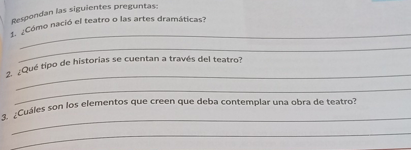 Respondan las siguientes preguntas: 
_ 
1. ¿Cómo nació el teatro o las artes dramáticas? 
_ 
_ 
2. ¿Qué tipo de historias se cuentan a través del teatro? 
_ 
_ 
3. ¿Cuáles son los elementos que creen que deba contemplar una obra de teatro? 
_