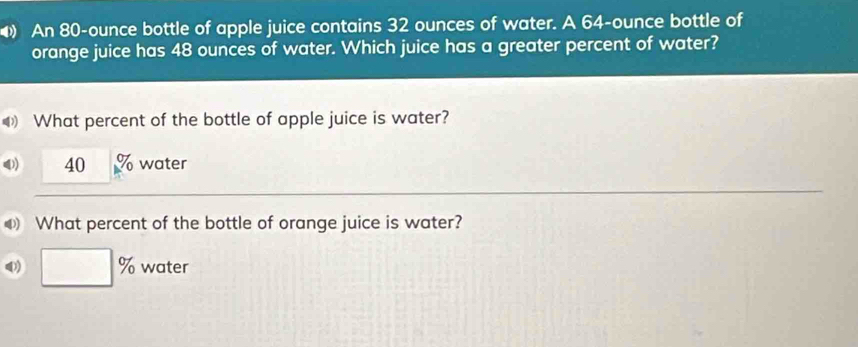 An 80-ounce bottle of apple juice contains 32 ounces of water. A 64-ounce bottle of 
orange juice has 48 ounces of water. Which juice has a greater percent of water? 
What percent of the bottle of apple juice is water? 
4) 40 90° water 
What percent of the bottle of orange juice is water? 
0) □ % water