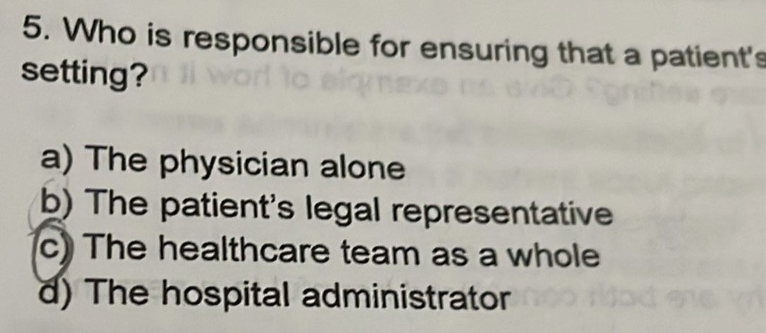 Who is responsible for ensuring that a patient's
setting?
a) The physician alone
b) The patient's legal representative
c) The healthcare team as a whole
d) The hospital administrator