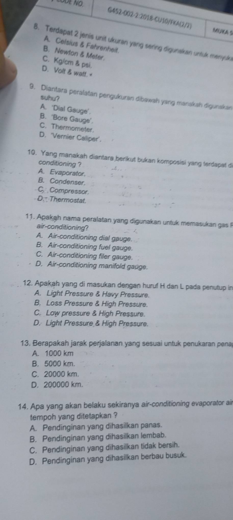 CODE NO.
G452-002-2:2018-CU10/FKA(2/2) MUA S
8. Terdapat 2 jenis unit ukuran yang sering digunakan untuk menyuk
A. Celsius & Fahrenheit.
B. Newton & Meter.
C. Kg/cm & psi.
D. Volt & watt. <
9. Diantara peralatan pengukuran dibawah yang manakah digunakan
suhu?
A. ‘Dial Gauge’.
B. ‘Bore Gauge’,
C. Thermometer.
D. ‘Vernier Caliper’.
10. Yang manakah diantara berikut bukan komposisi yang terdapat di
conditioning ?
A. Evaporator.
B. Condenser.
C.Compressor.
D. Thermostat.
11. Apakah nama peralatan yang digunakan untuk memasukan gas P
air-conditioning?
A. Air-conditioning dial gauge.
B. Air-conditioning fuel gauge.
C. Air-conditioning filer gauge.
D. Air-conditioning manifold gange.
12. Apakah yang di masukan dengan huruf H dan L pada penutup in
A. Light Pressure & Havy Pressure.
B. Loss Pressure & High Pressure.
C. Low pressure & High Pressure.
D. Light Pressure & High Pressure.
13. Berapakah jarak perjalanan yang sesuai untuk penukaran pena
A. 1000 km
B. 5000 km.
C. 20000 km.
D. 200000 km.
14. Apa yang akan belaku sekiranya air-conditioning evaporator air
tempoh yang ditetapkan ?
A. Pendinginan yang dihasilkan panas.
B. Pendinginan yang dihasilkan lembab.
C. Pendinginan yang dihasilkan tidak bersih.
D. Pendinginan yang dihasilkan berbau busuk.