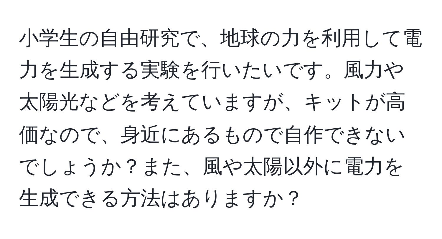 小学生の自由研究で、地球の力を利用して電力を生成する実験を行いたいです。風力や太陽光などを考えていますが、キットが高価なので、身近にあるもので自作できないでしょうか？また、風や太陽以外に電力を生成できる方法はありますか？