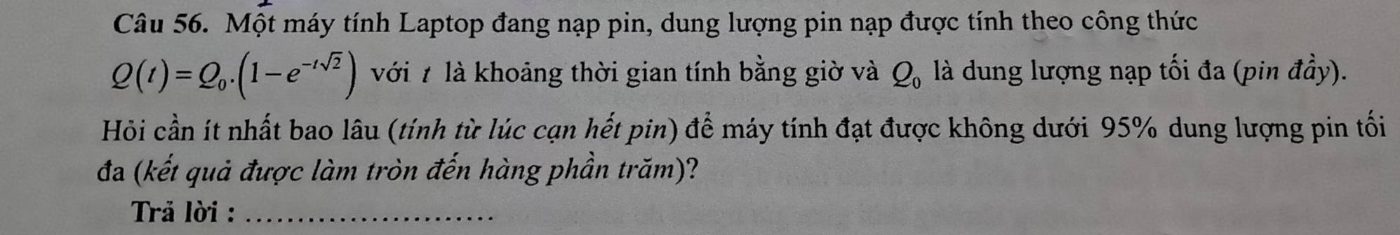 Một máy tính Laptop đang nạp pin, dung lượng pin nạp được tính theo công thức
Q(t)=Q_0.(1-e^(-tsqrt(2))) với 7 là khoảng thời gian tính bằng giờ và Q_0 là dung lượng nạp tối đa (pin đầy). 
Hỏi cần ít nhất bao lâu (tính từ lúc cạn hết pin) để máy tính đạt được không dưới 95% dung lượng pin tối 
đa (kết quả được làm tròn đến hàng phần trăm)? 
Trả lời :_