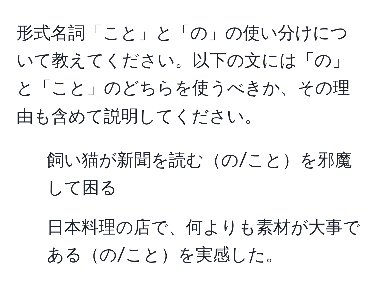 形式名詞「こと」と「の」の使い分けについて教えてください。以下の文には「の」と「こと」のどちらを使うべきか、その理由も含めて説明してください。  
1. 飼い猫が新聞を読むの/ことを邪魔して困る  
2. 日本料理の店で、何よりも素材が大事であるの/ことを実感した。