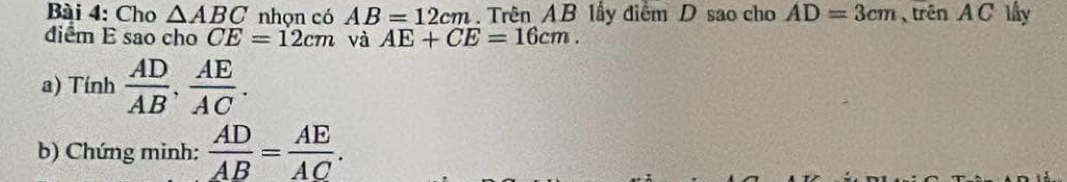 Cho △ ABC nhon có AB=12cm. Trên AB lấy điểm D sao cho AD=3cm trên A C lấy 
điểm E sao cho CE=12cm và AE+CE=16cm. 
a) Tính  AD/AB ,  AE/AC . 
b) Chứng minh:  AD/AB = AE/AC .