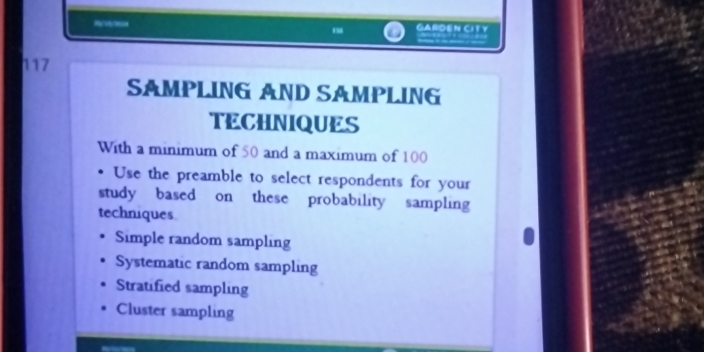 my//33 GARDEN CITY
117
SAMPLING AND SAMPLING
TECHNIQUES
With a minimum of 50 and a maximum of 100
Use the preamble to select respondents for your
study based on these probability sampling
techniques
Simple random sampling
Systematic random sampling
Stratified sampling
Cluster sampling