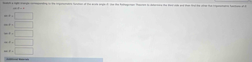 Sketch a right trangle corresponding to the trigonometric function of the acute angle &. Use the Pythagorean Theorem to determine the third side and then find the other five trigonometric functions of θ
cat θ =4
cos θ =□
cos θ =□
tan θ =□
csc θ =□
sec θ =□
Additional Materials