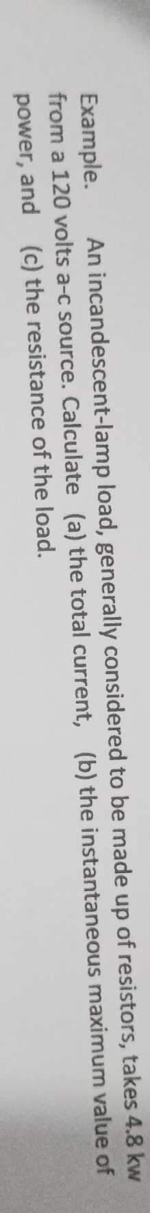 Example. An incandescent-lamp load, generally considered to be made up of resistors, takes 4.8 kw
from a 120 volts a-c source. Calculate (a) the total current, (b) the instantaneous maximum value of 
power, and I(c) the resistance of the load.