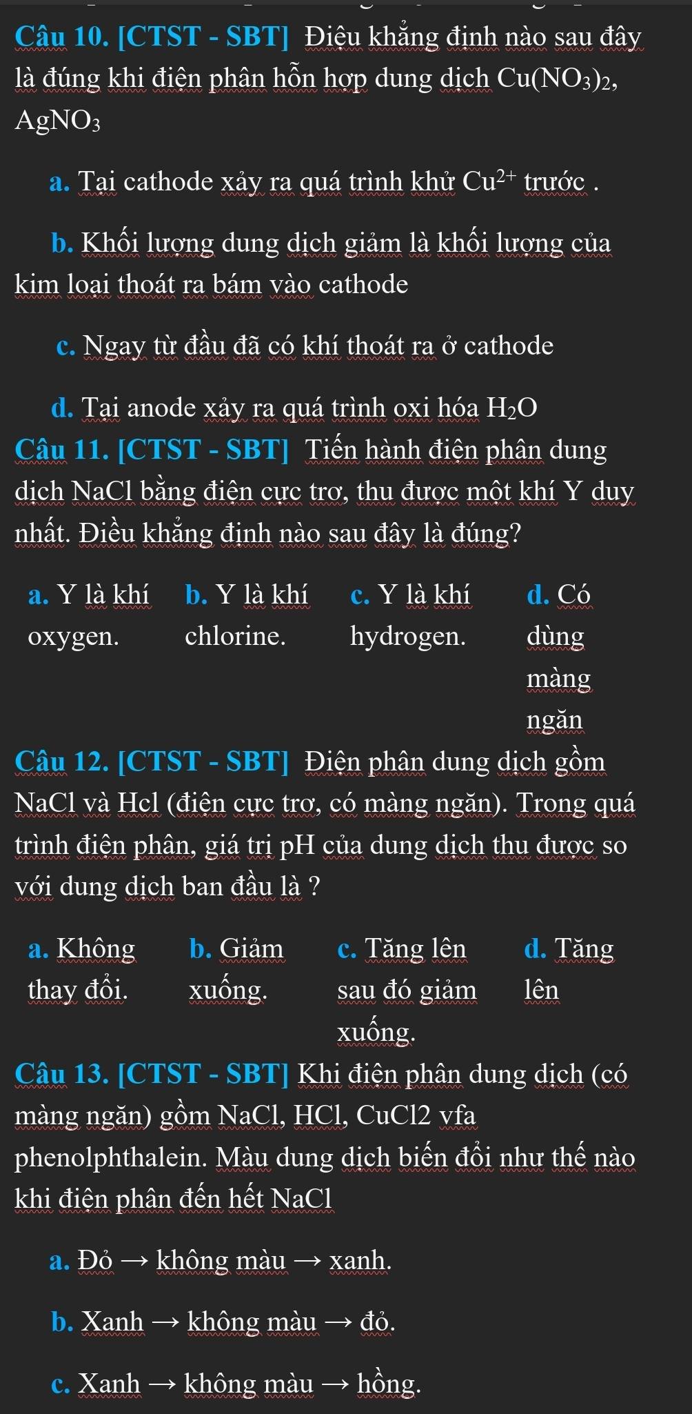 [CTST - SBT] Điệu khẳng định nào sau đây
là đúng khi điện phân hỗn hợp dung dịch Cu(NO_3)_2,
AgNO_3
a. Tại cathode xảy ra quá trình khử Cu^(2+) trước .
b. Khối lượng dung dịch giảm là khối lượng của
kim loại thoát ra bám vào cathode
c. Ngay từ đầu đã có khí thoát ra ở cathode
d. Tại anode xảy ra quá trình oxi hóa H_2O
Câu 11. [CTST - SBT] Tiến hành điện phân dung
dịch NaCl bằng điện cực trơ, thu được một khí Y duy
nhất. Điều khẳng định nào sau đây là đúng?
a. Y là khí b. Y là khí c. Y là khí d. Có
oxygen. chlorine. hydrogen. dùng
màng
ngǎn
Câu 12. [CTST - SBT] Điện phân dung dịch gồm
NaCl và Hcl (điện cực trơ, có màng ngăn). Trong quá
trình điện phân, giá trị pH của dung dịch thu được so
với dung dịch ban đầu là ?
a. Không b. Giảm c. Tăng lên d. Tăng
thay đổi. xuống. sau đó giảm lên
xuống.
Câu 13. [CTST - SBT] Khi điện phân dung dịch (có
màng ngăn) gồm NaCl, HCl, CuCl2 vfa
phenolphthalein. Màu dung dịch biến đồi như thế nào
khi điện phân đến hết NaCl
a. Đỏ → không màu → xanh.
b. Xanh → không màu → đỏ.
c. Xanh → không màu → hồng.