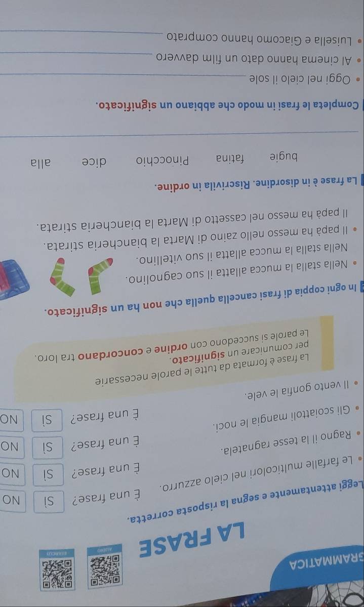 GRAMMATICA
LA FRASE
Leggi attentamente e segna la risposta corretta.
Le farfalle multicolori nel cielo azzurro. È una frase? sì
NO
È una frase?
Ragno il la tesse ragnatela. sì NO
È una frase? sì NO
Gli scoiattoli mangia le noci.
È una frase? sì NO
II vento gonfia le vele.
La frase è formata da tutte le parole necessarie
per comunicare un significato.
Le parole si succedono con ordine e concordano tra loro.
In ogni coppia di frasi cancella quella che non ha un significato.
• Nella stalla la mucca allatta il suo cagnolino.
Nella stalla la mucca allatta il suo vitellino.
Il papà ha messo nello zaino di Marta la biancheria stirata.
Il papà ha messo nel cassetto di Marta la biancheria stirata.
La frase è in disordine. Riscrivila in ordine.
bugie fatina Pinocchio dice alla
_
Completa le frasi in modo che abbiano un significato.
Oggi nel cielo il sole_
Al cinema hanno dato un film davvero_
Luisella e Giacomo hanno comprato_