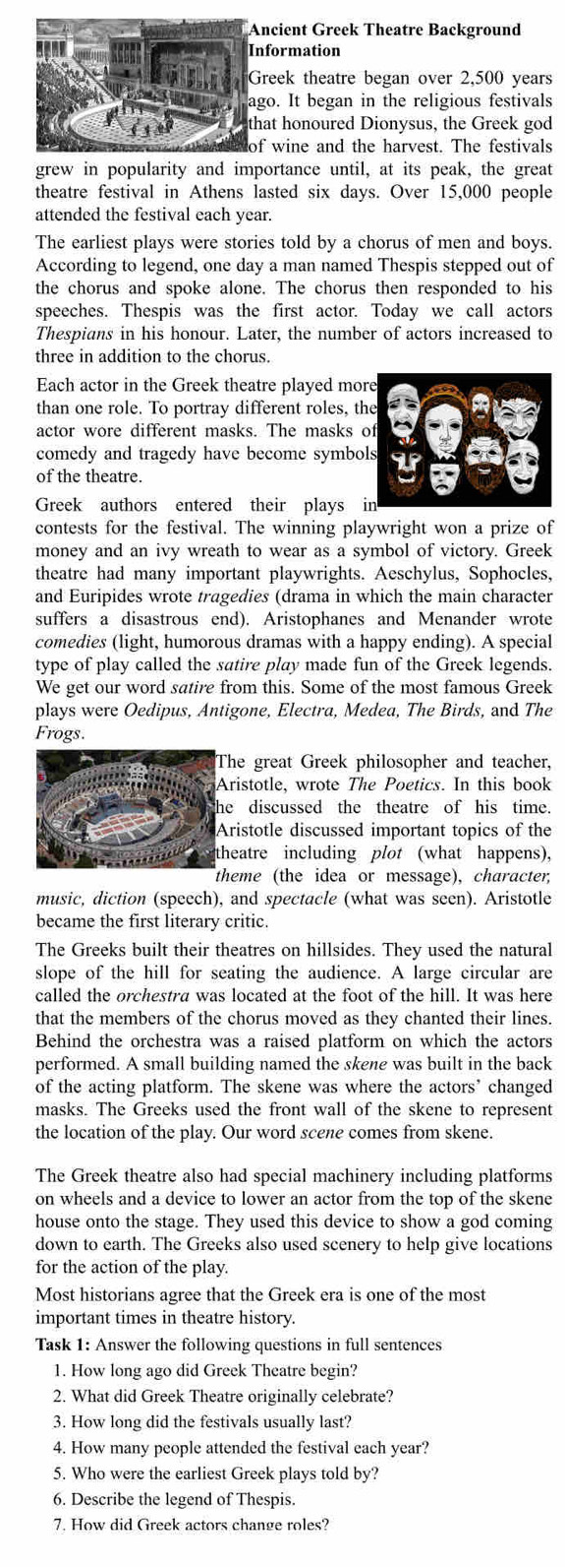 ncient Greek Theatre Background
formation
reek theatre began over 2,500 years
go. It began in the religious festivals
at honoured Dionysus, the Greek god
f wine and the harvest. The festivals
grew in popularity and importance until, at its peak, the great
theatre festival in Athens lasted six days. Over 15,000 people
attended the festival each year.
The earliest plays were stories told by a chorus of men and boys.
According to legend, one day a man named Thespis stepped out of
the chorus and spoke alone. The chorus then responded to his
speeches. Thespis was the first actor. Today we call actors
Thespians in his honour. Later, the number of actors increased to
three in addition to the chorus.
Each actor in the Greek theatre played mo
than one role. To portray different roles, t
actor wore different masks. The masks 
comedy and tragedy have become symbo
of the theatre.
Greek authors entered their plays 
contests for the festival. The winning playwright won a prize of
money and an ivy wreath to wear as a symbol of victory. Greek
theatre had many important playwrights. Aeschylus, Sophocles,
and Euripides wrote tragedies (drama in which the main character
suffers a disastrous end). Aristophanes and Menander wrote
comedies (light, humorous dramas with a happy ending). A special
type of play called the satire play made fun of the Greek legends.
We get our word satire from this. Some of the most famous Greek
plays were Oedipus, Antigone, Electra, Medea, The Birds, and The
Frogs.
he great Greek philosopher and teacher,
ristotle, wrote The Poetics. In this book
e discussed the theatre of his time.
ristotle discussed important topics of the
heatre including plot (what happens),
heme (the idea or message), character,
music, diction (speech), and spectacle (what was seen). Aristotle
became the first literary critic.
The Greeks built their theatres on hillsides. They used the natural
slope of the hill for seating the audience. A large circular are
called the orchestra was located at the foot of the hill. It was here
that the members of the chorus moved as they chanted their lines.
Behind the orchestra was a raised platform on which the actors
performed. A small building named the skene was built in the back
of the acting platform. The skene was where the actors’ changed
masks. The Greeks used the front wall of the skene to represent
the location of the play. Our word scene comes from skene.
The Greek theatre also had special machinery including platforms
on wheels and a device to lower an actor from the top of the skene
house onto the stage. They used this device to show a god coming
down to earth. The Greeks also used scenery to help give locations
for the action of the play.
Most historians agree that the Greek era is one of the most
important times in theatre history.
Task 1: Answer the following questions in full sentences
1. How long ago did Greek Theatre begin?
2. What did Greek Theatre originally celebrate?
3. How long did the festivals usually last?
4. How many people attended the festival each year?
5. Who were the earliest Greek plays told by?
6. Describe the legend of Thespis.
7. How did Greek actors change roles?