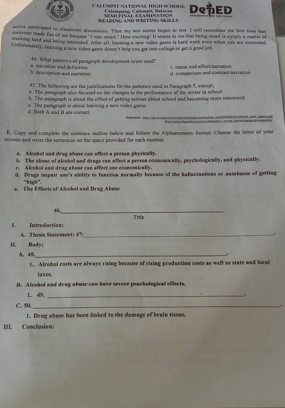 CALUMPIT NATIONAL HIGH SCHOOL De7ED
Calumpang, Calumpit, Bulacan
SΕMI FINÁL EXAMINATION department Tof education
READING AND WRITING SKILLS
active participant in classroom discussions. Then my test scores began to rise. I still remember the first time that
someone made fun of me because “I was smart.” How exciting! It seems to me that being smart is simply a matter of
working hard and being interested. After all, learning a new video game is hard work even when you are interested
Unfortunately, learning a new video game doesn't help you get into college or get a good job.
44. What pattern/s of paragraph development is/are used?
a. narration and definition c. cause and effect/narration
b. description and narration d. comparison and contrast/narration
45. The following are the justifications for the pattern/s used in Paragraph 5, except;
a. The paragraph also focused on the changes to the performance of the writer in school.
b. The paragraph is about the effect of getting serious about school and becoming more interested.
c. The paragraph is about learning a new video game.
d..Both A and B are correct.
References: https://ngl.cengage.com/assets/downloadwwellsaid4ed pro0000000610/wellsaid party sample.pdf
https://patternbasedwriting.com/elementary writing success/paragraph-examples/
E. Copy and complete the sentence outline below and follow the Alphanumeric format. Choose the letter of your
answer and write the sentences on the space provided for each number.
a. Alcohol and drug abuse can affect a person physically.
b. The abuse of alcohol and drugs can affect a person economically, psychologically, and physically.
c. Alcohol and drug abuse can affect one economically.
d. Drugs impair one’s ability to function normally because of the hallucinations or numbness of getting
“high”.
e. The Effects of Alcohol and Drug Abuse
46._
Title
I. Introduction:
A. Thesis Statement: 47:_ .
II. Body:
A. 48._ 、
1. Alcohol costs are always rising because of rising production costs as well as state and local
taxes.
B. Alcohol and drug abuse can have severe psuchological effects.
1. 49. _.
C. 50._
'
1. Drug abuse has been linked to the damage of brain tissue.
III. Conclusion: