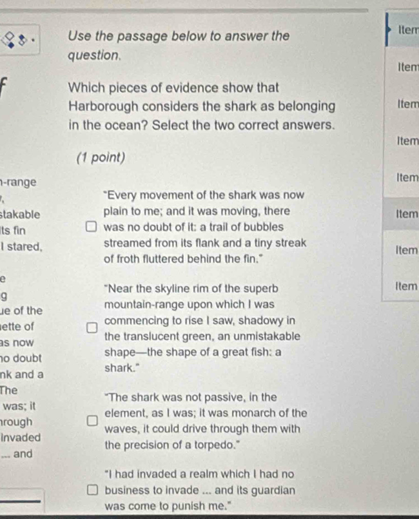 Use the passage below to answer the 
Item 
question. 
Item 
Which pieces of evidence show that 
Harborough considers the shark as belonging Item 
in the ocean? Select the two correct answers. 
Item 
(1 point) 
-range 
Item 
"Every movement of the shark was now 
stakable plain to me; and it was moving, there Item 
ts fin was no doubt of it: a trail of bubbles 
I stared, streamed from its flank and a tiny streak 
Item 
of froth fluttered behind the fin." 
e 
"Near the skyline rim of the superb Item 
a 
ue of the mountain-range upon which I was 
ette of commencing to rise I saw, shadowy in 
the translucent green, an unmistakable 
s now 
o doubt 
shape—the shape of a great fish: a 
shark." 
nk and a 
The 
"The shark was not passive, in the 
was; it 
element, as I was; it was monarch of the 
rough 
waves, it could drive through them with 
Invaded 
the precision of a torpedo." 
... and 
“I had invaded a realm which I had no 
business to invade ... and its guardian 
was come to punish me."