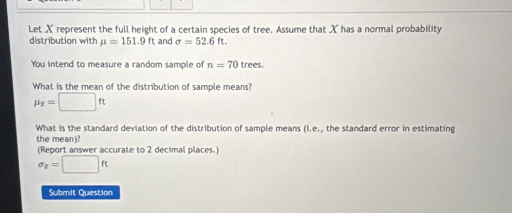 Let X represent the full height of a certain species of tree, Assume that X has a normal probability 
distribution with mu =151.9 ft and sigma =52.6ft. 
You intend to measure a random sample of n=70 trees. 
What is the mean of the distribution of sample means?
mu _overline z=□ ft
What is the standard deviation of the distribution of sample means (i.e., the standard error in estimating 
the mean)? 
(Report answer accurate to 2 decimal places.)
sigma _2=□ ft
Submit Question