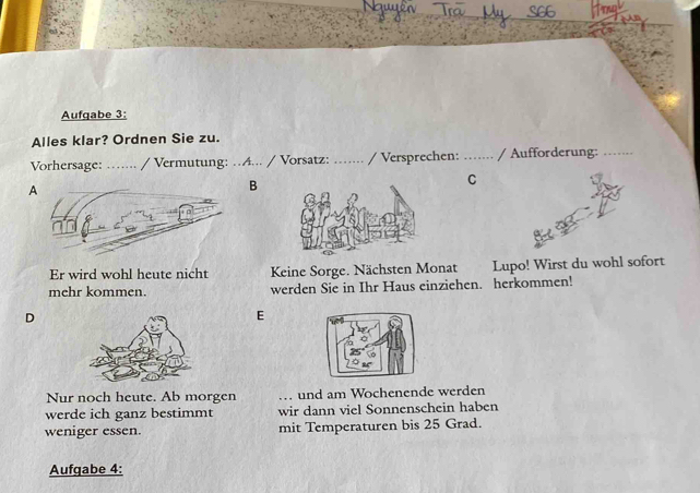 .S66 
Aufgabe 3: 
Alles klar? Ordnen Sie zu. 
Vorhersage: …... / Vermutung: …A... / Vorsatz: _/ Versprechen: _/ Aufforderung: 
C 
A 
B 
Er wird wohl heute nicht Keine Sorge. Nächsten Monat Lupo! Wirst du wohl sofort 
mehr kommen. werden Sie in Ihr Haus einziehen. herkommen! 
D 
E 
Nur noch heute. Ab morgen . und am Wochenende werden 
werde ich ganz bestimmt wir dann viel Sonnenschein haben 
weniger essen. mit Temperaturen bis 25 Grad. 
Aufgabe 4: