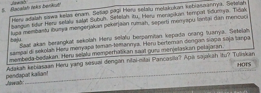 Bacalah teks berikut! Jawab: 
Heru adalah siswa kelas enam. Setiap pagi Heru selalu melakukan kebiasaannya. Setelah 
bangun tidur Heru selalu salat Subuh. Setelah itu, Heru merapikan tempat tidurnya. Tidak 
lupa membantu ibunya mengerjakan pekerjaan rumah, seperti menyapu lantai dan mencuci 
Saat akan berangkat sekolah Heru selalu berpamitan kepada orang tuanya. Setelah 
baju. 
sampai di sekolah Heru menyapa teman-temannya. Heru berteman dengan siapa saja tanpa 
membeda-bedakan. Heru selalu memperhatikan saat guru menjelaskan pelajaran. 
Adakah kebiasaan Heru yang sesuai dengan nilai-nilai Pancasila? Apa sajakah itu? Tuliskan 
HOTS 
pendapat kalian! 
Jawab: