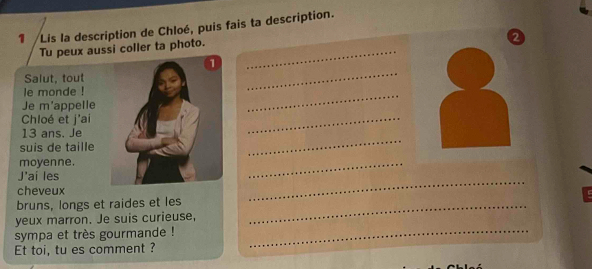 Lis la description de Chloé, puis fais ta description. 
2 
Tu peux aussi coller ta photo._ 
Salut, tout 
le monde ! 
_ 
Je m'appelle 
_ 
Chloé et j'ai 
13 ans. Je 
_ 
suis de taille 
_ 
moyenne. 
_ 
J'ai les 
_ 
cheveux 
bruns, longs et raides et les_ 
yeux marron. Je suis curieuse, 
sympa et très gourmande !_ 
Et toi, tu es comment ?