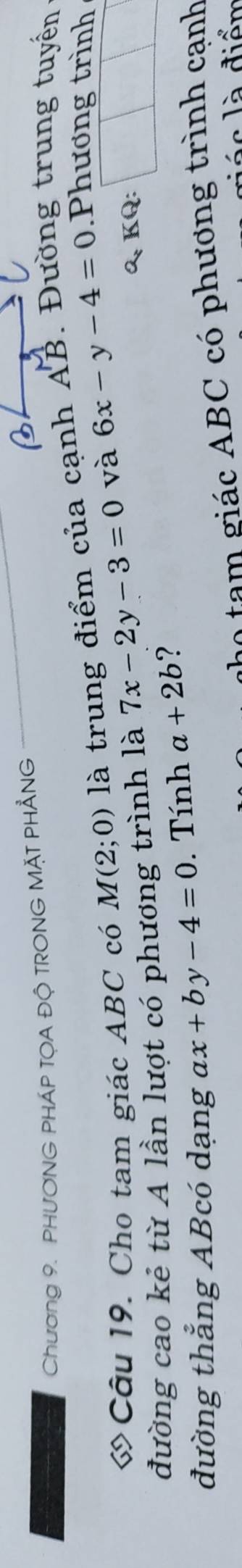 Chương 9. PHƯƠNG PHÁP TỌA ĐỘ TRONG MẠT PHẳNG 
« Câu 19. Cho tam giác ABC có M(2;0) là trung điểm của cạnh AB. Đường trung tuyến 
đường cao kẻ từ A lần lượt có phương trình là 7x-2y-3=0 và 6x-y-4=0 Phương trình 
&, KQ: 
đường thẳng ABcó dạng chi x+by-4=0. Tính a+2b ? 
họ tạm giác ABC có phương trình cạnh
á c l à điển