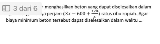 dari 6 menghasilkan beton yang dapat diselesaikan dalam 
ya perjam (3x-600+ 120/x ) ratus ribu rupiah. Agar 
biaya minimum beton tersebut dapat diselesaikan dalam waktu ...