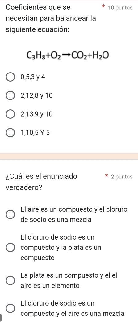 Coeficientes que se 10 puntos
necesitan para balancear la
siguiente ecuación:
C_3H_8+O_2to CO_2+H_2O
0, 5, 3 y 4
2, 12, 8 y 10
2, 13, 9 y 10
1, 10, 5 Y 5
¿Cuál es el enunciado 2 puntos
verdadero?
El aire es un compuesto y el cloruro
de sodio es una mezcla
El cloruro de sodio es un
compuesto y la plata es un
compuesto
La plata es un compuesto y el el
aire es un elemento
El cloruro de sodio es un
compuesto y el aire es una mezcla