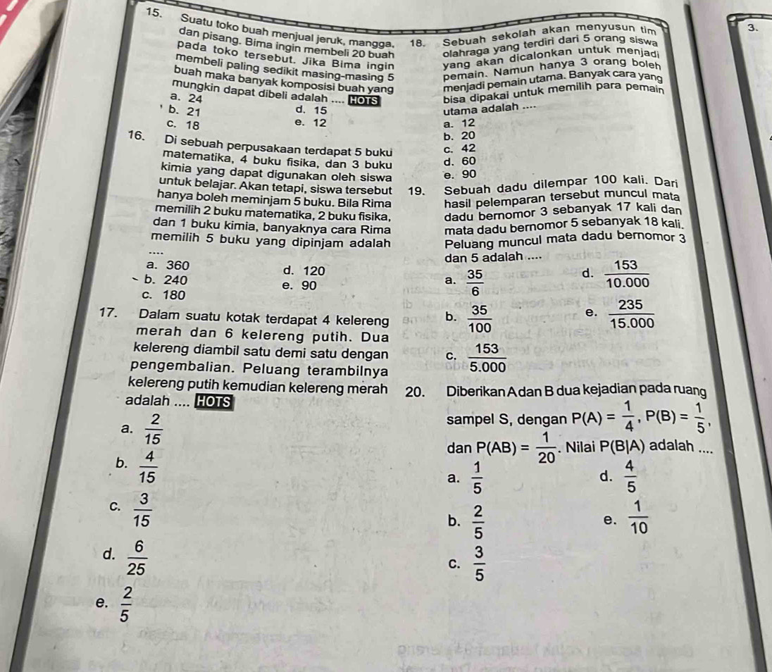 Suatu toko buah menjual jeruk, mangga. 18. Sebuah sekolah akan menyusun tim
3.
dan pisang. Bima ingin membeli 20 buah olahraga yang terdiri dari 5 orang siswa
pada toko tersebut. Jika Bima ingin  vang akan dicalonkan untuk menjad 
membeli paling sedikit masing-masing 5 bemain. Namun hanya 3 orang boleh
buah maka banyak komposisi buah yang menjadi pemain utama. Banyak cara yang
mungkin dapat dibeli adalah .... HOTS bisa dipakai untuk memilih para pemain
a. 24 d. 15
b. 21
utama adalah ....
e. 12
c. 18 a. 12
b. 20
16. Di sebuah perpusakaan terdapat 5 buku c. 42
matematika, 4 buku fisika, dan 3 buku
d. 60
kimia yang dapat digunakan oleh siswa e. 90
untuk belajar. Akan tetapi, siswa tersebut 19. Sebuah dadu dilempar 100 kali. Dari
hanya boleh meminjam 5 buku. Bila Rima hasil pelemparan tersebut muncul mata
memilih 2 buku matematika, 2 buku fisika, dadu bernomor 3 sebanyak 17 kali dan
dan 1 buku kimia, banyaknya cara Rima mata dadu bernomor 5 sebanyak 18 kali.
memilih 5 buku yang dipinjam adalah Peluang muncul mata dadu bernomor 3
dan 5 adalah ....
a. 360 d. 120
b. 240 e. 90
a.  35/6 
d.  153/10.000 
c. 180
17. Dalam suatu kotak terdapat 4 kelereng b.  35/100   235/15.000 
e.
merah dan 6 kelereng putih. Dua
kelereng diambil satu demi satu dengan C.  153/5.000 
pengembalian. Peluang terambilnya
kelereng putih kemudian kelereng merah 20. Diberikan Adan B dua kejadian pada ruang
adalah .... HOTS
a.  2/15 
sampel S, dengan P(A)= 1/4 ,P(B)= 1/5 ,
b.  4/15 
dan P(AB)= 1/20 . Nilai P(B|A) adalah ....
a.  1/5   4/5 
d.
C.  3/15 
b.  2/5   1/10 
e.
d.  6/25 
C.  3/5 
e.  2/5 