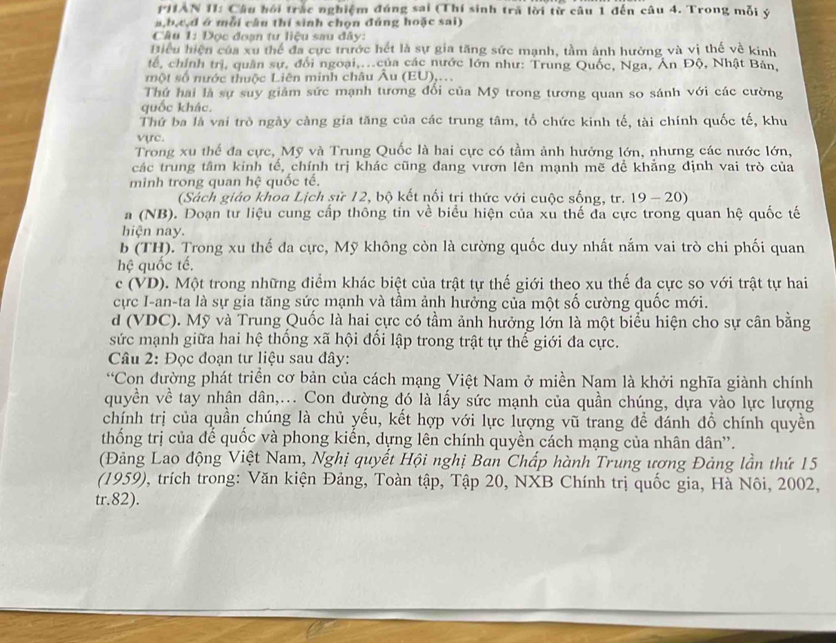 PHIAN II: Câu hội trắc nghiệm đúng sai (Thí sinh tră lời từ câu 1 đến câu 4. Trong mỗi ý
a,b,c,d ở mỗi cầu thí sinh chọn đúng hoặc sai)
Câu 1: Đọc đoạn tư liệu sau đây:
Biều hiện của xu thể đa cực trước hết là sự gia tăng sức mạnh, tầm ảnh hưởng và vị thế về kinh
tể, chính trị, quân sự, đối ngoại,..của các nước lớn như: Trung Quốc, Nga, Án Độ, Nhật Bản,
một số nước thuộc Liên minh châu Âu (EU),...
Thứ hai là sự suy giảm sức mạnh tương đối của Mỹ trong tương quan so sánh với các cường
quốc khác.
Thứ ba là vai trò ngày càng gia tăng của các trung tâm, tổ chức kinh tế, tài chính quốc tế, khu
vực.
Trong xu thế đa cực, Mỹ và Trung Quốc là hai cực có tầm ảnh hưởng lớn, nhưng các nước lớn,
các trung tâm kinh tế, chính trị khác cũng đang vươn lên mạnh mẽ để khẳng định vai trò của
minh trong quan hệ quốc tế.
(Sách giáo khoa Lịch sử 12, bộ kết nối tri thức với cuộc sống, tr. 19-20)
a (NB). Doạn tư liệu cung cấp thông tin về biểu hiện của xù thế đa cực trong quan hệ quốc tế
hiện nay.
b (TH). Trong xu thế đa cực, Mỹ không còn là cường quốc duy nhất nắm vai trò chi phối quan
hệ quốc tế.
c (VD). Một trong những điểm khác biệt của trật tự thế giới theo xu thế đa cực so với trật tự hai
cực I-an-ta là sự gia tăng sức mạnh và tầm ảnh hưởng của một số cường quốc mới.
d (VDC). Mỹ và Trung Quốc là hai cực có tầm ảnh hưởng lớn là một biểu hiện cho sự cân bằng
sức mạnh giữa hai hệ thống xã hội đối lập trong trật tự thế giới đa cực.
Câu 2: Đọc đoạn tư liệu sau đây:
“Con đường phát triển cơ bản của cách mạng Việt Nam ở miền Nam là khởi nghĩa giành chính
quyền về tay nhân dân,... Con đường đó là lấy sức mạnh của quần chúng, dựa yào lực lượng
chính trị của quần chúng là chủ yếu, kết hợp với lực lượng vũ trang để đánh đồ chính quyền
thống trị của đế quốc và phong kiến, dựng lên chính quyền cách mạng của nhân dân”.
(Đảng Lao động Việt Nam, Nghị quyết Hội nghị Ban Chấp hành Trung ương Đảng lần thứ 15
(1959), trích trong: Văn kiện Đảng, Toàn tập, Tập 20, NXB Chính trị quốc gia, Hà Nôi, 2002,
tr.82).