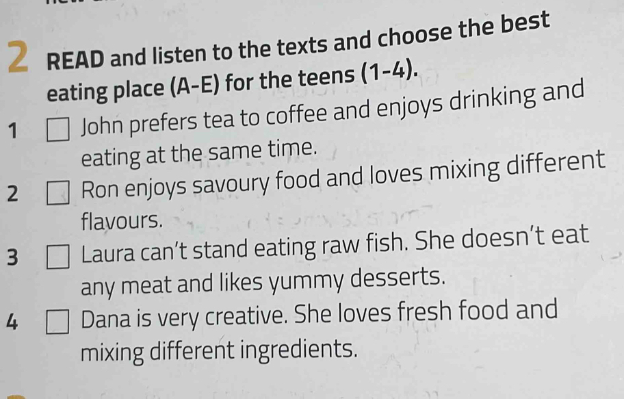 READ and listen to the texts and choose the best 
eating place (A-E) for the teens (1-4). 
1 John prefers tea to coffee and enjoys drinking and 
eating at the same time. 
2 Ron enjoys savoury food and loves mixing different 
flavours. 
3 Laura can’t stand eating raw fish. She doesn’t eat 
any meat and likes yummy desserts. 
4 □ Dana is very creative. She loves fresh food and 
mixing different ingredients.