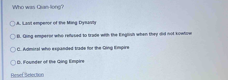 Who was Qian-long?
A. Last emperor of the Ming Dynasty
B. Qing emperor who refused to trade with the English when they did not kowtow
C. Admiral who expanded trade for the Qing Empire
D. Founder of the Qing Empire
Reset Selection