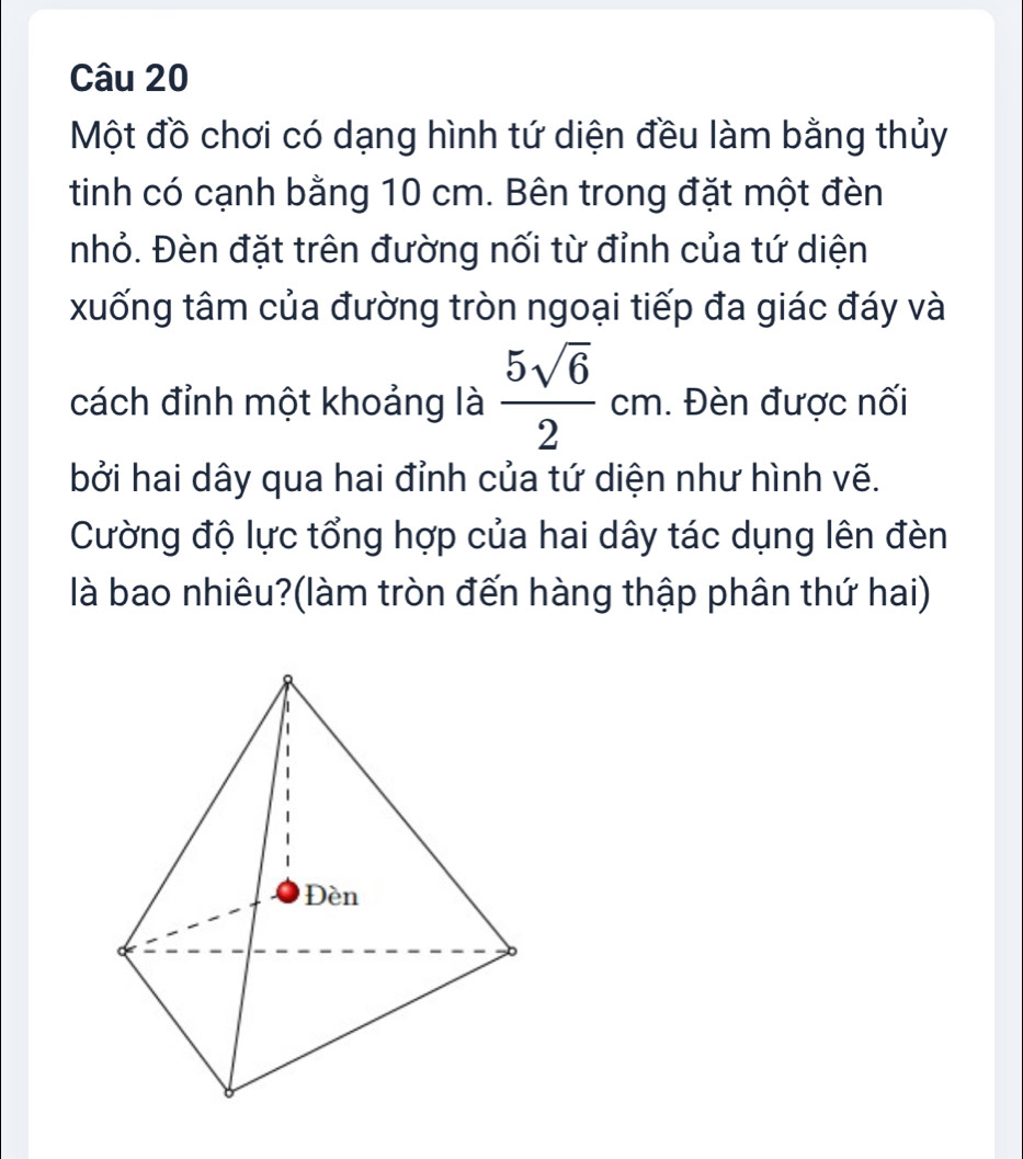 Một đồ chơi có dạng hình tứ diện đều làm bằng thủy 
tinh có cạnh bằng 10 cm. Bên trong đặt một đèn 
nhỏ. Đèn đặt trên đường nối từ đỉnh của tứ diện 
xuống tâm của đường tròn ngoại tiếp đa giác đáy và 
cách đỉnh một khoảng là  5sqrt(6)/2 cm. Đèn được nối 
bởi hai dây qua hai đỉnh của tứ diện như hình vẽ. 
Cường độ lực tổng hợp của hai dây tác dụng lên đèn 
là bao nhiêu?(làm tròn đến hàng thập phân thứ hai)