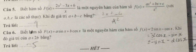 Biết hàm số F(x)= (2x^2-3x+6)/x  là một nguyên hàm của hàm số f(x)= (ax^2+bx+c)/x^2  (với
a, b, c là các số thực). Khi đó giá trị a+b-c bằng? 
Trã lời:_ 
Câu 6. Biết hàm số F(x)=asin x+bcos x là một nguyên hàm của hàm số f(x)=2sin x-cos x. Khi 
đó giá trị của a+2b bằng? 
Trả lời:_ 
_hét_