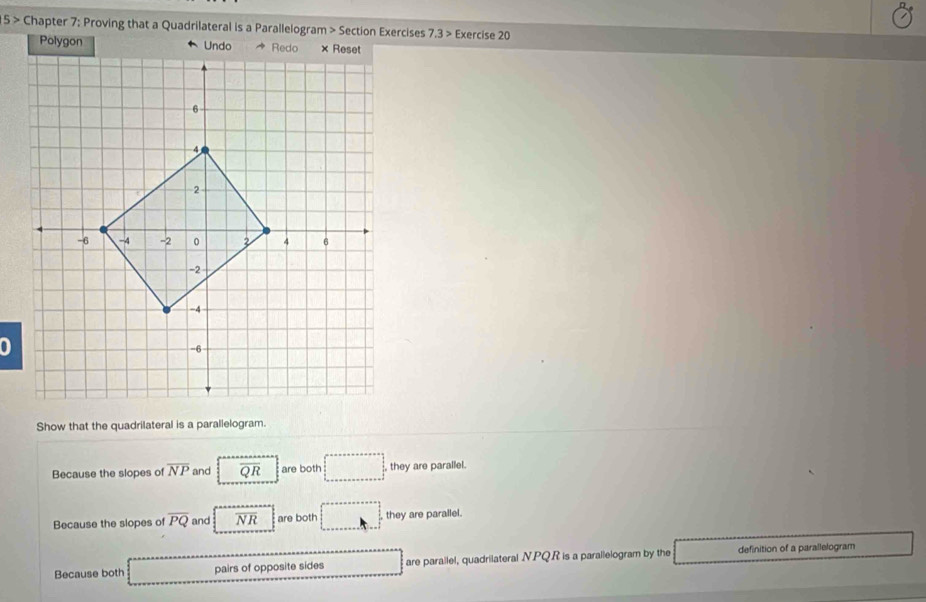 5 > Chapter 7: Proving that a Quadrilateral is a Parallelogram > Section Exercises 7.3> Exercise 20 
Polygon 
Show that the quadrilateral is a parallelogram. 
Because the slopes of overline NP and overline QR are both □ , they are parallel. 
Because the slopes of overline PQ and overline NR are both they are parallel. 
Because both pairs of opposite sides are parallel, quadrilateral . N.PQR is a parallelogram by the definition of a parallelogram