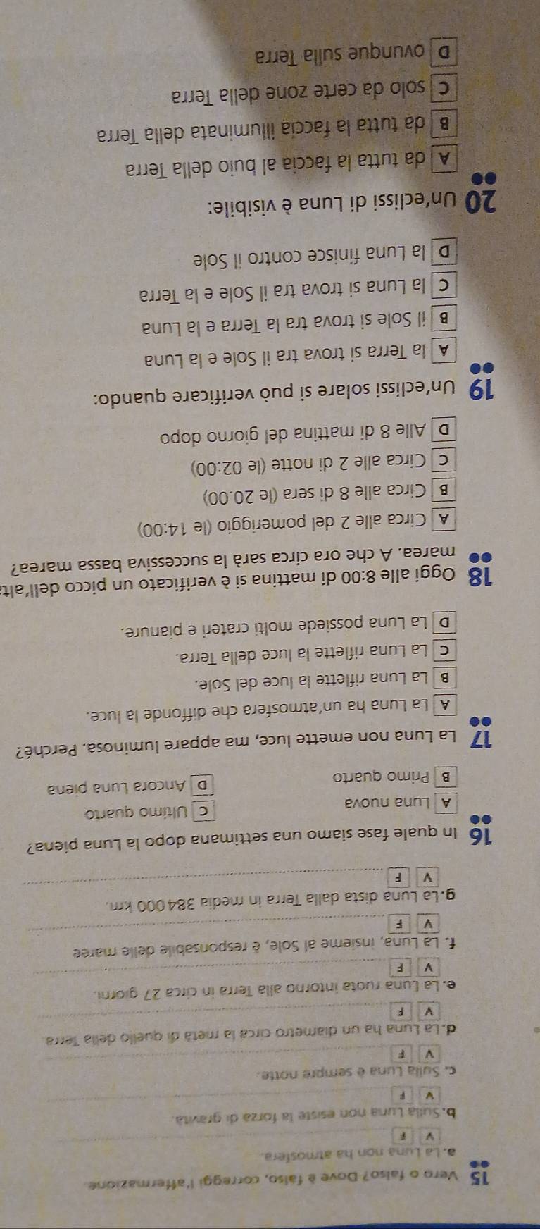 Vero o falso? Dove è fálso, correggi l'affermazione.
a. La Luna non ha atmosfera.
b. Sulla Luna non esiste la forza di gravità.
v F
c. Sulla Luna è sempre notte.
F
d. La Luna ha un diametro circa la metá di quello della Terra
V F
e. La Luna ruota intorno alla Terra in circa 27 giorni.
F
f. La Luna, insieme al Sole, é responsabile delle maree
V F
g. La Luna dista dalla Terra in media 384000 km.
F
16 In quale fase siamo una settimana dopo la Luna piena?
A Luna nuova c Último quarto
B Primo quarto D Ancora Luna piena
17 La Luna non emette luce, ma appare luminosa. Perché?
A  La Luna ha un'atmosfera che diffonde la luce.
B La Luna riflette la luce del Sole.
c  La Luna riflette la luce della Terra.
DLa Luna possiede molti crateri e pianure.
18 Oggi alle 8:00 di mattina si è verificato un picco dell'alt.
marea. A che ora circa sarà la successiva bassa marea?
A Circa alle 2 del pomeriggio (le 14:00)
B  Circa alle 8 di sera (le 20.00)
c Circa alle 2 di notte (le 02:00)
D Alle 8 di mattina del giorno dopo
19 Un’eclissi solare si può verificare quando:
À la Terra si trova tra il Sole e la Luna
B il Sole si trova tra la Terra e la Luna
c la Luna si trova tra il Sole e la Terra
D la Luna finisce contro il Sole
*  20 Un'eclissi di Luna è visibile:
A da tutta la faccia al buio della Terra
B   da tutta la faccía illuminata della Terra
C í solo da certe zone della Terra
D ovunque sulla Terra