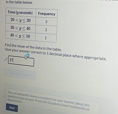 in the table below.
Find the mean of the data in the table.
Give your answer correct to 1 decimal place where appropriate.
31
You can optionally leave a comment for your teacher about this
expressions.
question/your answer. Press Alt+Equals to insert mathemâtical
Send