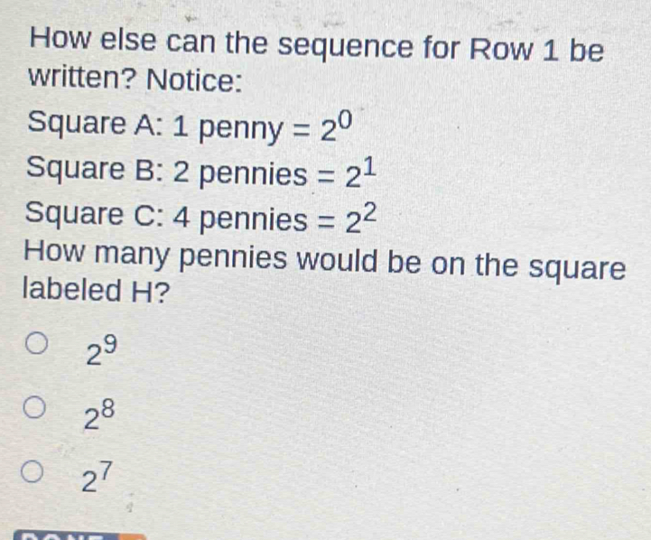 How else can the sequence for Row 1 be
written? Notice:
Square A: 1 penn y=2^0
Square B : 2 pennies =2^1
Square C:4 pennies =2^2
How many pennies would be on the square
labeled H?
2^9
2^8
2^7