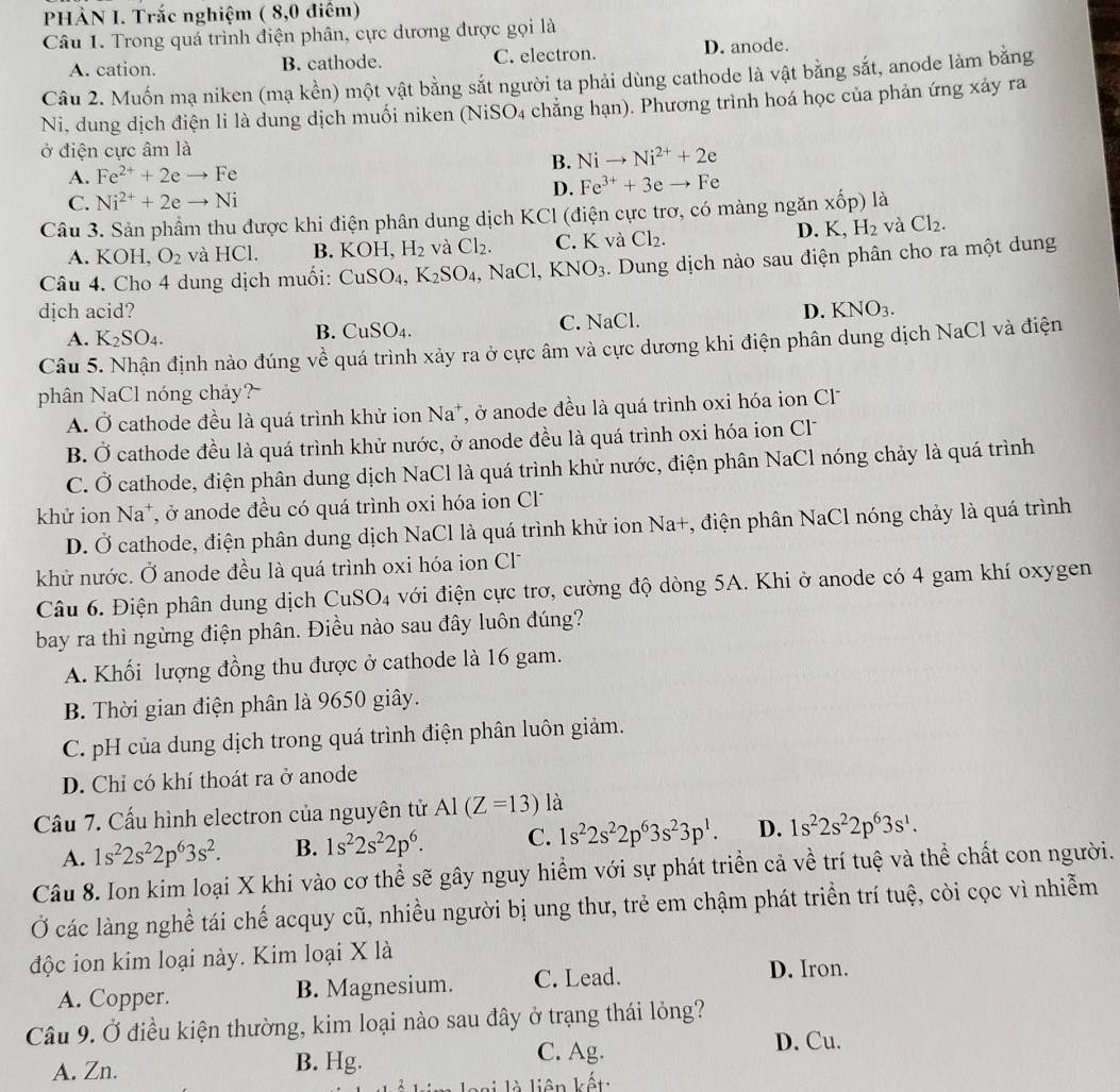 PHÀN I. Trắc nghiệm ( 8,0 điêm)
Câu 1. Trong quá trình điện phân, cực dương được gọi là
A. cation. B. cathode. C. electron. D. anode.
Câu 2. Muốn mạ niken (mạ kền) một vật bằng sắt người ta phải dùng cathode là vật bằng sắt, anode làm bằng
Ni, dung dịch điện li là dung dịch muối niken (NiSO4 chăng hạn). Phương trình hoá học của phản ứng xảy ra
ở điện cực âm là
B. Nito Ni^(2+)+2e
A. Fe^(2+)+2eto Fe
C. Ni^(2+)+2eto Ni D. Fe^(3+)+3eto Fe
Câu 3. Sản phẩm thu được khi điện phân dung dịch KCl (điện cực trơ, có màng ngăn xốp) là
A. KOH O_2 và HCl. B. KOH, H_2 và Cl_2. C. K và Cl_2. D. K, H_2 và Cl_2.
Câu 4. Cho 4 dung dịch muối: CuSO_4 ,K_2SO_4 ,NaCl. KNO_3. Dung dịch nào sau điện phân cho ra một dung
djch acid? D. KNO_3.
A. K_2SO_4. C. NaCl.
B. CuSO_4.
Câu 5. Nhận định nào đúng về quá trình xảy ra ở cực âm và cực dương khi điện phân dung dịch NaCl và điện
phân NaCl nóng chảy?
A. dot O cathode đều là quá trình khử ion sqrt(2) a*, ở anode đều là quá trình oxi hóa ion Cl
B. dot O cathode đều là quá trình khử nước, ở anode đều là quá trình oxi hóa ion Cl
C. Ở cathode, điện phân dung dịch NaCl là quá trình khử nước, điện phân NaCl nóng chảy là quá trình
khử ion Na^+ , ở anode đều có quá trình oxi hóa ion Cl
D. Ở cathode, điện phân dung dịch NaCl là quá trình khử ion Na+, điện phân NaCl nóng chảy là quá trình
khử nước. Ở anode đều là quá trình oxi hóa ion Cl
Câu 6. Điện phân dung dịch CuSO4 với điện cực trơ, cường độ dòng 5A. Khi ở anode có 4 gam khí oxygen
bay ra thì ngừng điện phân. Điều nào sau đây luôn đúng?
A. Khối lượng đồng thu được ở cathode là 16 gam.
B. Thời gian điện phân là 9650 giây.
C. pH của dung dịch trong quá trình điện phân luôn giảm.
D. Chỉ có khí thoát ra ở anode
Cầu 7. Cấu hình electron của nguyên tử Al(Z=13) là
A. 1s^22s^22p^63s^2. B. 1s^22s^22p^6. C. 1s^22s^22p^63s^23p^1. D. 1s^22s^22p^63s^1.
Câu 8. Ion kim loại X khi vào cơ thể sẽ gây nguy hiểm với sự phát triển cả về trí tuệ và thể chất con người.
Ở các làng nghề tái chế acquy cũ, nhiều người bị ung thư, trẻ em chậm phát triển trí tuệ, còi cọc vì nhiễm
độc ion kim loại này. Kim loại X là
A. Copper. B. Magnesium. C. Lead.
D. Iron.
Câu 9. Ở điều kiện thường, kim loại nào sau đây ở trạng thái lỏng?
A. Zn. B. Hg.
C. Ag. D. Cu.
l      iên kết