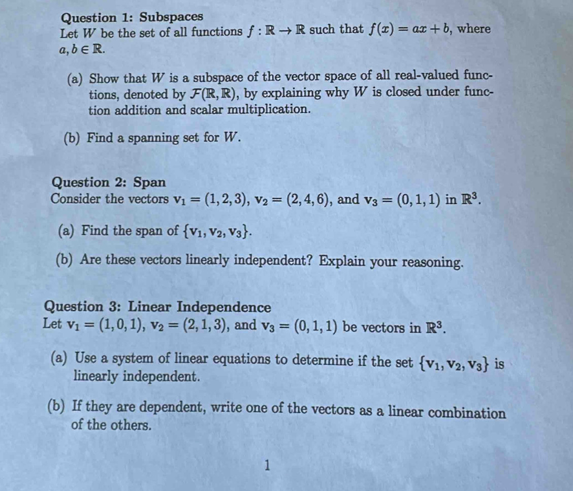 Subspaces 
Let W be the set of all functions f: Rto R such that f(x)=ax+b , where
a,b∈ R. 
(a) Show that W is a subspace of the vector space of all real-valued func- 
tions, denoted by F(R,R) , by explaining why W is closed under func- 
tion addition and scalar multiplication. 
(b) Find a spanning set for W. 
Question 2: Span 
Consider the vectors v_1=(1,2,3), v_2=(2,4,6) , and v_3=(0,1,1) in R^3. 
(a) Find the span of  v_1,v_2,v_3. 
(b) Are these vectors linearly independent? Explain your reasoning. 
Question 3: Linear Independence 
Let v_1=(1,0,1), v_2=(2,1,3) , and v_3=(0,1,1) be vectors in R^3. 
(a) Use a system of linear equations to determine if the set  v_1,v_2,v_3 is 
linearly independent. 
(b) If they are dependent, write one of the vectors as a linear combination 
of the others.