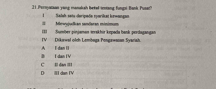 Pernyataan yang manakah betul tentang fungsi Bank Pusat?
I Salah satu daripada syarikat kewangan
II Mewujudkan sandaran minimum
III Sumber pinjaman terakhir kepada bank perdagangan
IV Dikawal oleh Lembaga Pengawasan Syariah.
A I dan II
B I dan IV
C II dan III
D III dan IV