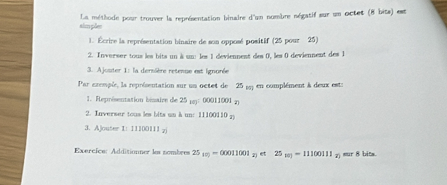 La méthode pour trouver la représentation binaire d'un nombre négatif sur un octet (8 bits) est 
simples 
1. Écrire la représentation binaire de son opposé positif (25 pour 25) 
2. Inverser tous les bits un à un: les 1 deviennent des 0, les 0 deviennent des 1
3. Ajouter 1: la dernière retenue est ignorée 
Par exemple, la représentation sur un octet de 25 (0) en complément à deux est: 
1. Représentation binaire de 25 18): 00011001 2) 
2. Inverser tous les bits un à un: 11100110 2) 
3. Ajouter 1:11100111_2
Exercice: Additionner les nombres 25_10)=00011001_2) et 25_10)=11100111_2) sur 8 bits.