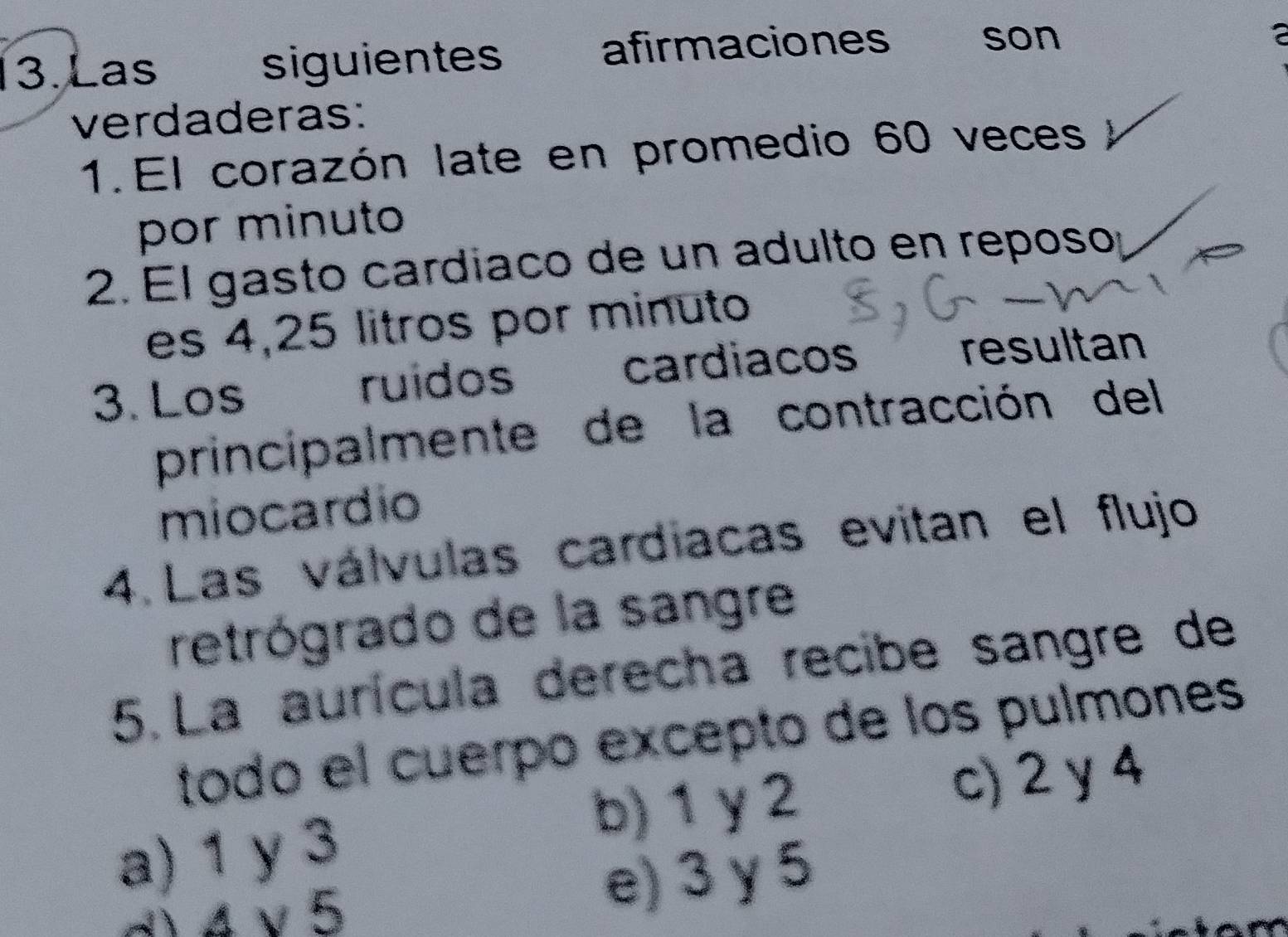 Las siguientes afirmaciones son

verdaderas:
1.El corazón late en promedio 60 veces
por minuto
2. El gasto cardiaco de un adulto en reposo:
es 4,25 litros por minuto
3. Los ruidos cardiacos
resultan
principalmente de la contracción del
miocardio
4. Las válvulas cardiacas evitan el flujo
retrógrado de la sangre
5. La aurícula derecha recibe sangre de
todo el cuerpo excepto de los pulmones
b) 1 y 2
a) 1 y 3 c) 2 y 4
d) 4 v 5 e) 3 y 5