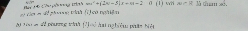 kép 
Bài 15: Cho phương trình mx^2+(2m-5)x+m-2=0 (1) với m∈ R là tham Shat O. 
a) Tìm m để phương trình (1) có nghiệm 
b) Tìm m để phương trình (1)có hai nghiệm phân biệt