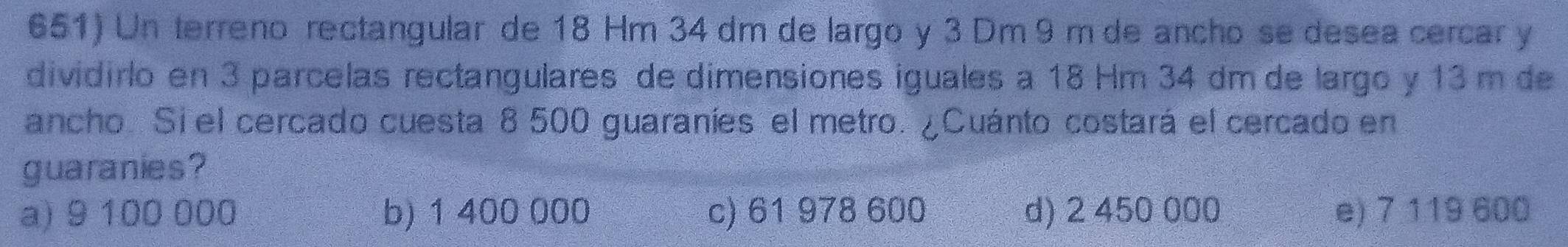 Un terreno rectangular de 18 Hm 34 dm de largo y 3 Dm 9 m de ancho se desea cercar y
dividirlo en 3 parcelas rectangulares de dimensiones iguales a 18 Hm 34 dm de largo y 13 m de
ancho. Si el cercado cuesta 8 500 guaraníes el metro. ¿Cuánto costará el cercado en
guaranies?
a) 9 100 000 b) 1 400 000 c) 61 978 600 d) 2 450 000 e) 7 119 600