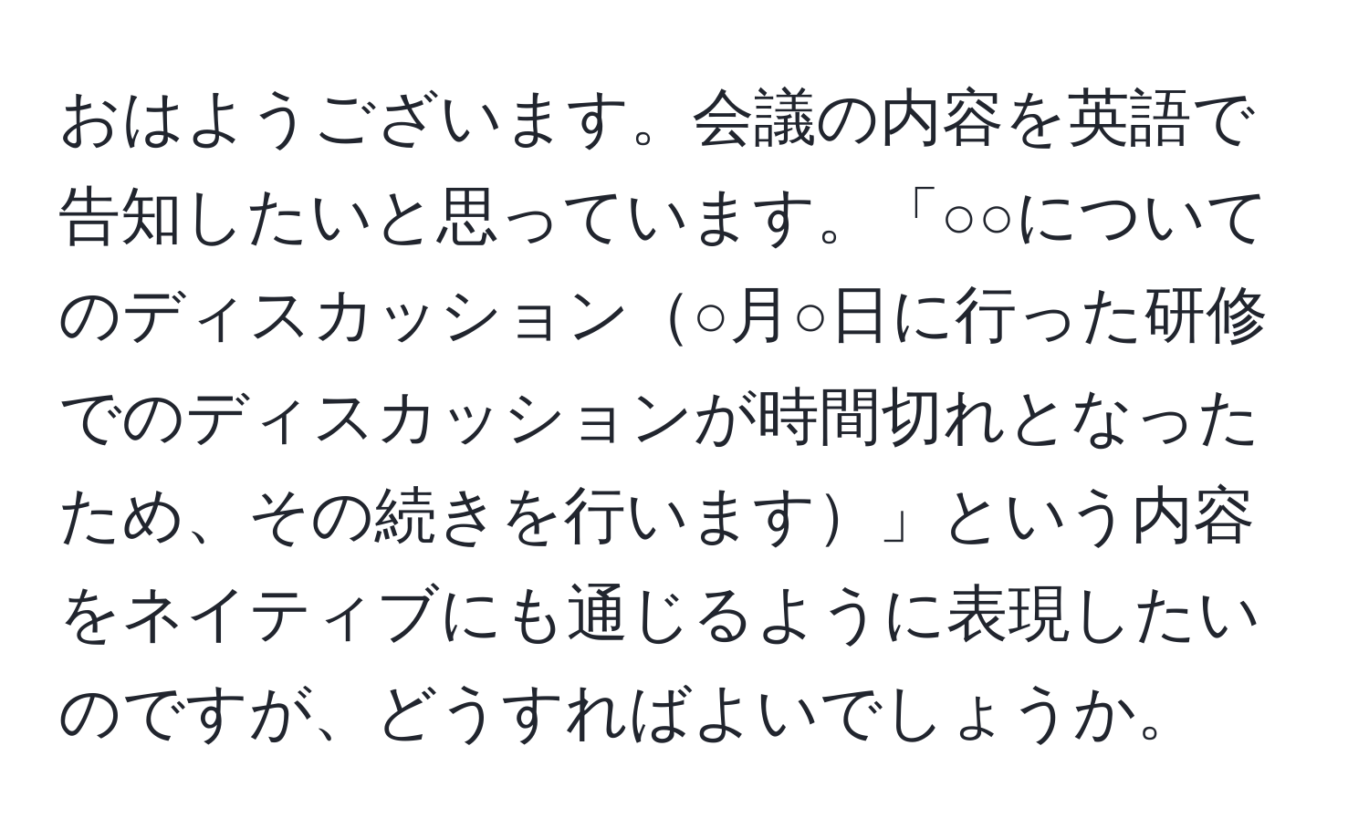 おはようございます。会議の内容を英語で告知したいと思っています。「○○についてのディスカッション○月○日に行った研修でのディスカッションが時間切れとなったため、その続きを行います」という内容をネイティブにも通じるように表現したいのですが、どうすればよいでしょうか。