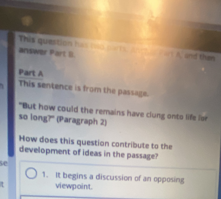 This question has two parts. Ancher Part A, and then 
answer Part B. 
Part A 
This sentence is from the passage. 
"But how could the remains have clung onto life for 
so long?" (Paragraph 2) 
How does this question contribute to the 
development of ideas in the passage? 
se 
1. It begins a discussion of an opposing 
t 
viewpoint.