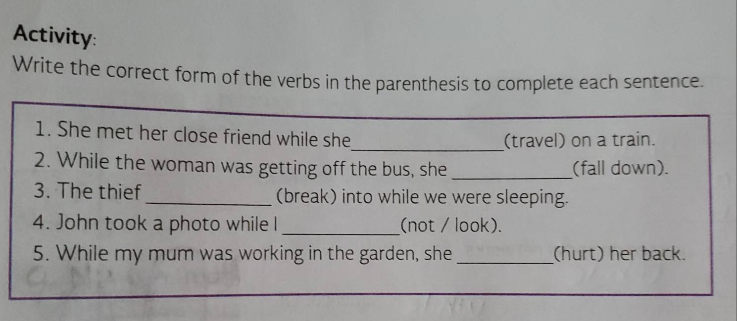 Activity: 
Write the correct form of the verbs in the parenthesis to complete each sentence. 
_ 
1. She met her close friend while she 
(travel) on a train. 
2. While the woman was getting off the bus, she _(fall down). 
3. The thief_ (break) into while we were sleeping. 
4. John took a photo while I _(not / look). 
5. While my mum was working in the garden, she _(hurt) her back.