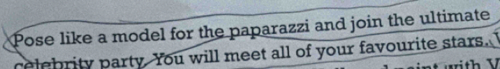 Pose like a model for the paparazzi and join the ultimate 
celebrity party. You will meet all of your favourite stars. 
rith V