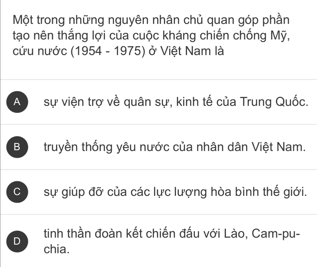 Một trong những nguyên nhân chủ quan góp phần
tạo nên thắng lợi của cuộc kháng chiến chống Mỹ,
cứu nước (1954 - 1975) ở Việt Nam là
A sự viện trợ về quân sự, kinh tế của Trung Quốc.
B truyền thống yêu nước của nhân dân Việt Nam.
C sự giúp đỡ của các lực lượng hòa bình thế giới.
D
tinh thần đoàn kết chiến đấu với Lào, Cam-pu-
chia.